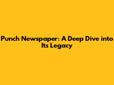 Punch Newspaper: A Deep Dive into Its Legacy
