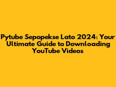Pytube Sepopekse Lato 2024: Your Ultimate Guide to Downloading YouTube Videos