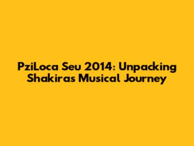 PziLoca Seu 2014: Unpacking Shakira's Musical Journey