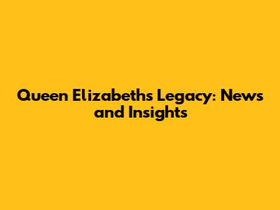 Queen Elizabeth's Legacy: News and Insights