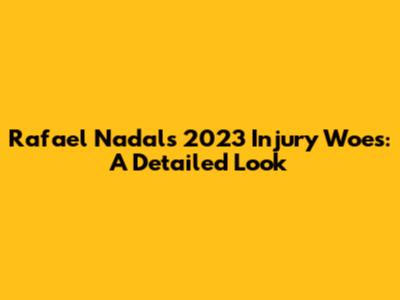Rafael Nadal's 2023 Injury Woes: A Detailed Look