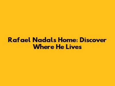 Rafael Nadal's Home: Discover Where He Lives