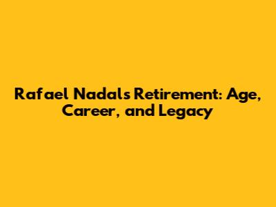 Rafael Nadal's Retirement: Age, Career, and Legacy