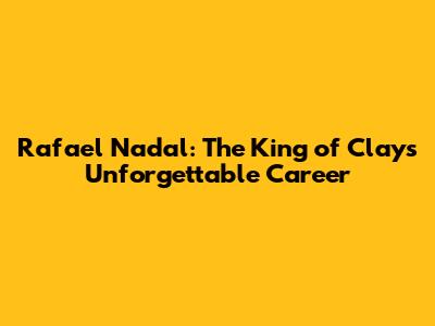 Rafael Nadal: The King of Clay's Unforgettable Career