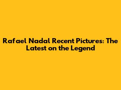 Rafael Nadal Recent Pictures: The Latest on the Legend