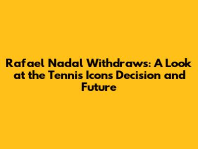 Rafael Nadal Withdraws: A Look at the Tennis Icon's Decision and Future