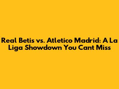 Real Betis vs. Atletico Madrid: A La Liga Showdown You Can't Miss