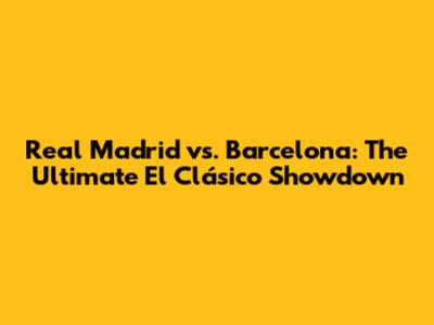 Real Madrid vs. Barcelona: The Ultimate El Clásico Showdown