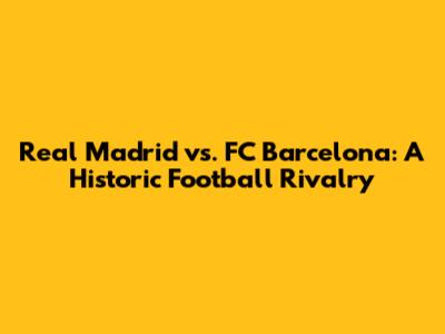 Real Madrid vs. FC Barcelona: A Historic Football Rivalry