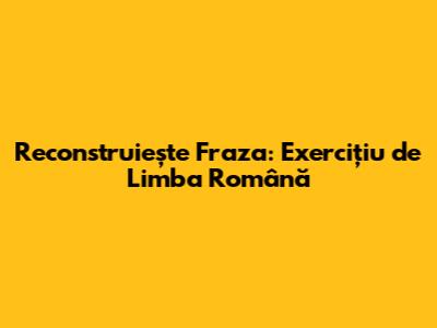 Reconstruiește Fraza: Exercițiu de Limba Română