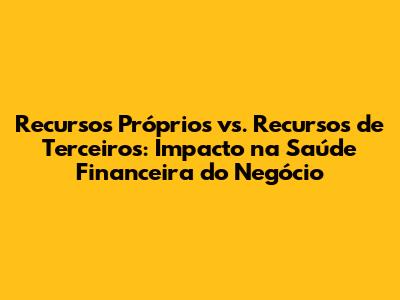 Recursos Próprios vs. Recursos de Terceiros: Impacto na Saúde Financeira do Negócio