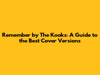 Remember by The Kooks: A Guide to the Best Cover Versions