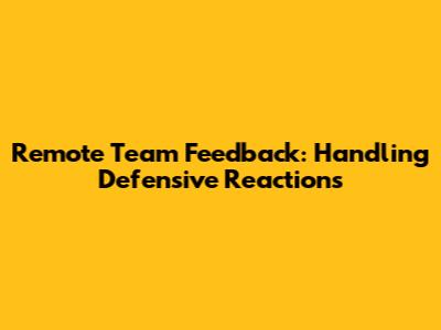 Remote Team Feedback: Handling Defensive Reactions