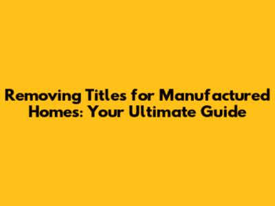 Removing Titles for Manufactured Homes: Your Ultimate Guide