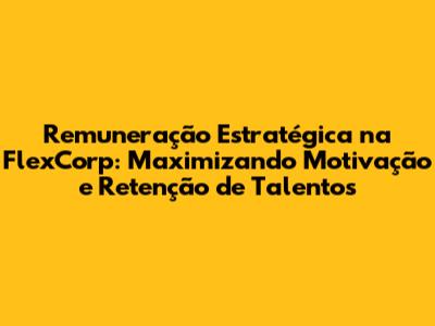 Remuneração Estratégica na FlexCorp: Maximizando Motivação e Retenção de Talentos
