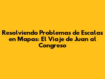 Resolviendo Problemas de Escalas en Mapas: El Viaje de Juan al Congreso