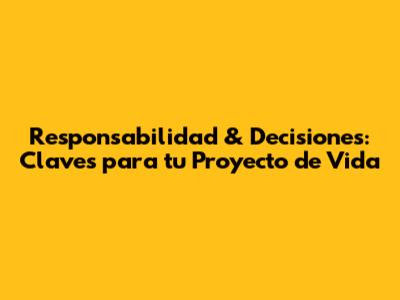 Responsabilidad & Decisiones: Claves para tu Proyecto de Vida