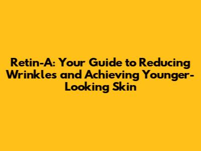 Retin-A: Your Guide to Reducing Wrinkles and Achieving Younger-Looking Skin