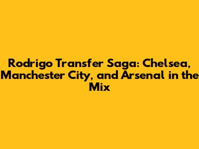 Rodrigo Transfer Saga: Chelsea, Manchester City, and Arsenal in the Mix