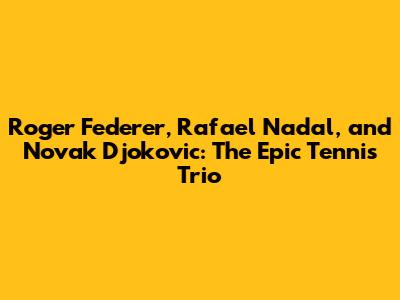 Roger Federer, Rafael Nadal, and Novak Djokovic: The Epic Tennis Trio