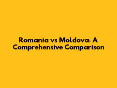 Romania vs Moldova: A Comprehensive Comparison