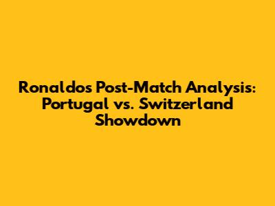 Ronaldo's Post-Match Analysis: Portugal vs. Switzerland Showdown