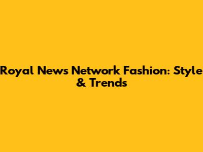 Royal News Network Fashion: Style & Trends