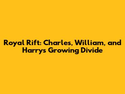 Royal Rift: Charles, William, and Harry's Growing Divide