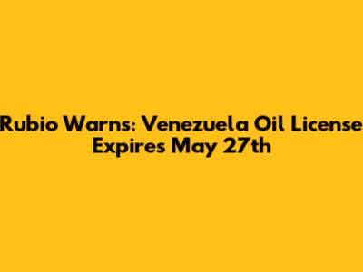 Rubio Warns: Venezuela Oil License Expires May 27th