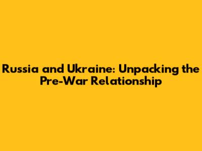 Russia and Ukraine: Unpacking the Pre-War Relationship