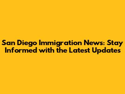 San Diego Immigration News: Stay Informed with the Latest Updates