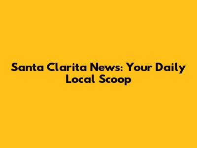 Santa Clarita News: Your Daily Local Scoop