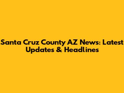 Santa Cruz County AZ News: Latest Updates & Headlines