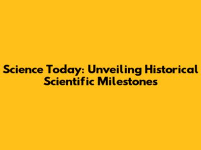 Science Today: Unveiling Historical Scientific Milestones