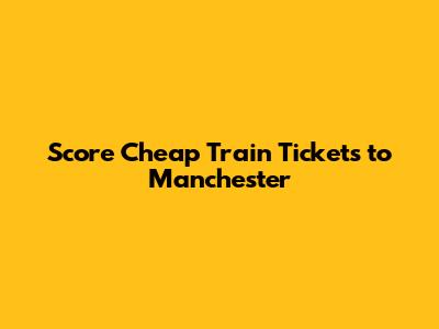 Score Cheap Train Tickets to Manchester