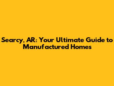 Searcy, AR: Your Ultimate Guide to Manufactured Homes
