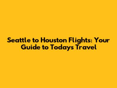 Seattle to Houston Flights: Your Guide to Today's Travel