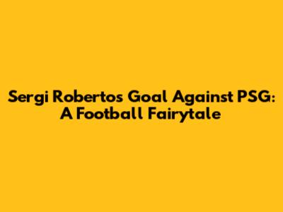 Sergi Roberto's Goal Against PSG: A Football Fairytale