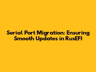 Serial Port Migration: Ensuring Smooth Updates in RusEFI