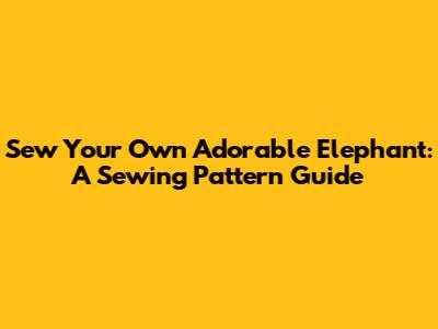 Sew Your Own Adorable Elephant: A Sewing Pattern Guide