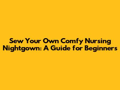 Sew Your Own Comfy Nursing Nightgown: A Guide for Beginners