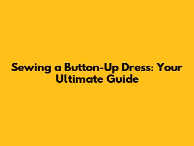 Sewing a Button-Up Dress: Your Ultimate Guide