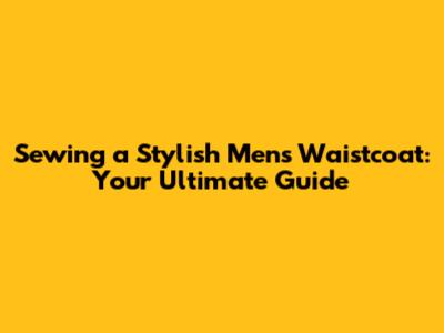 Sewing a Stylish Men's Waistcoat: Your Ultimate Guide