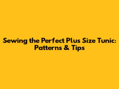Sewing the Perfect Plus Size Tunic: Patterns & Tips