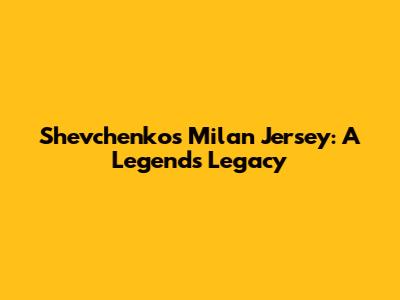 Shevchenko's Milan Jersey: A Legend's Legacy
