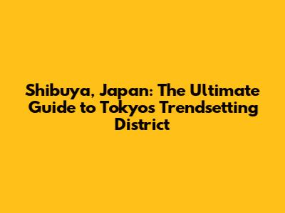 Shibuya, Japan: The Ultimate Guide to Tokyo's Trendsetting District