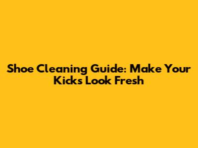Shoe Cleaning Guide: Make Your Kicks Look Fresh