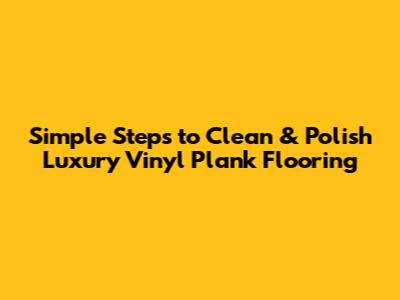 Simple Steps to Clean & Polish Luxury Vinyl Plank Flooring