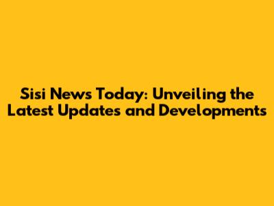 Sisi News Today: Unveiling the Latest Updates and Developments
