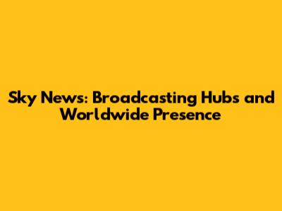 Sky News: Broadcasting Hubs and Worldwide Presence